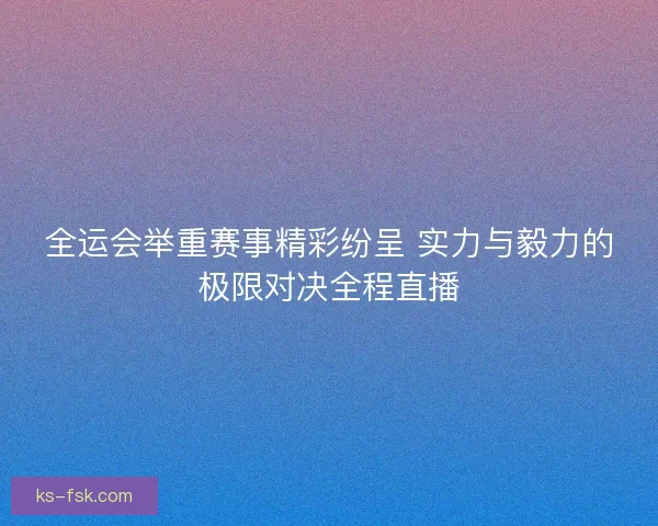 全运会举重赛事精彩纷呈 实力与毅力的极限对决全程直播