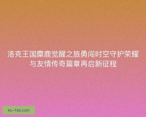 洛克王国麋鹿觉醒之旅勇闯时空守护荣耀与友情传奇篇章再启新征程