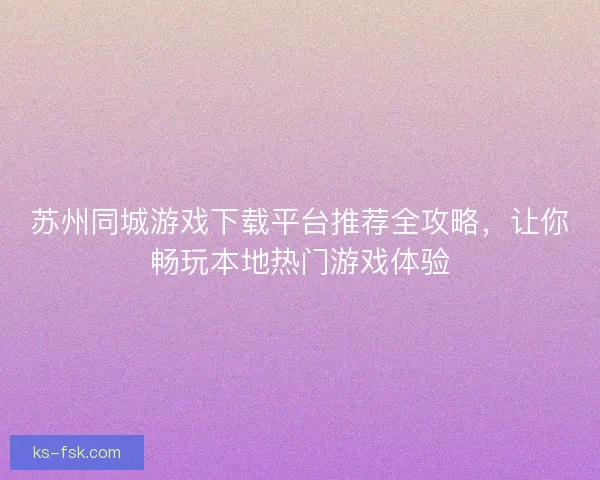 苏州同城游戏下载平台推荐全攻略,让你畅玩本地热门游戏体验 苏州同城游戏下载平台推荐全攻略,让你畅玩本地热门游戏体验