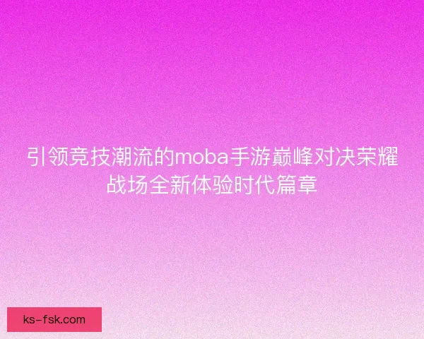 引领竞技潮流的moba手游巅峰对决荣耀战场全新体验时代篇章