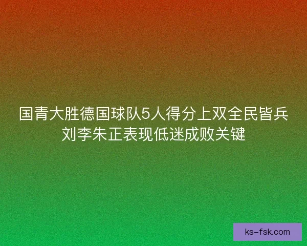 国青大胜德国球队5人得分上双全民皆兵刘李朱正表现低迷成败关键 国青大胜德国球队5人得分上双全民皆兵刘李朱正表现低迷成败关键