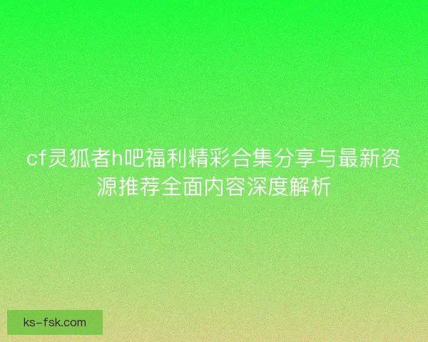 cf灵狐者h吧福利精彩合集分享与最新资源推荐全面内容深度解析