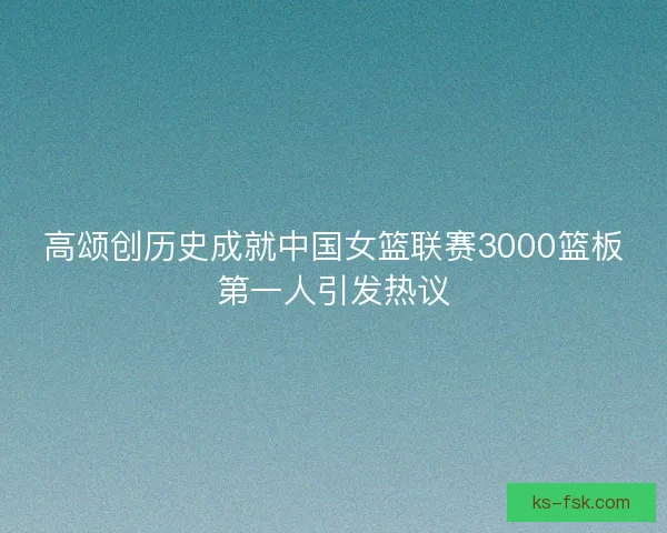 高颂创历史成就中国女篮联赛3000篮板第一人引发热议