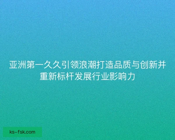 亚洲第一久久引领浪潮打造品质与创新并重新标杆发展行业影响力
