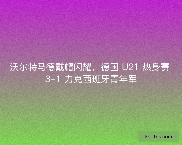 沃尔特马德戴帽闪耀，德国 U21 热身赛 3-1 力克西班牙青年军