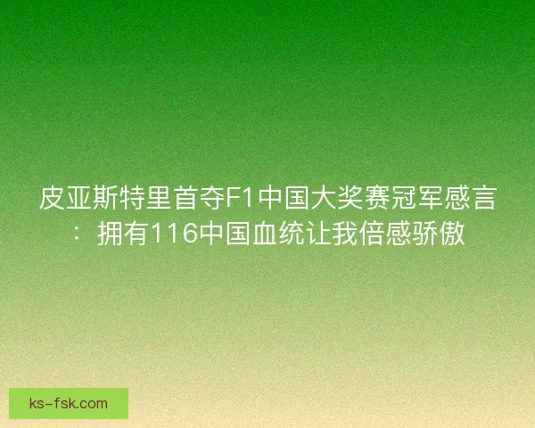 皮亚斯特里首夺F1中国大奖赛冠军感言:拥有116中国血统让我倍感骄傲 皮亚斯特里首夺F1中国大奖赛冠军感言:拥有116中国血统让我倍感骄傲