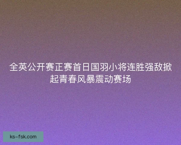 全英公开赛正赛首日国羽小将连胜强敌掀起青春风暴震动赛场
