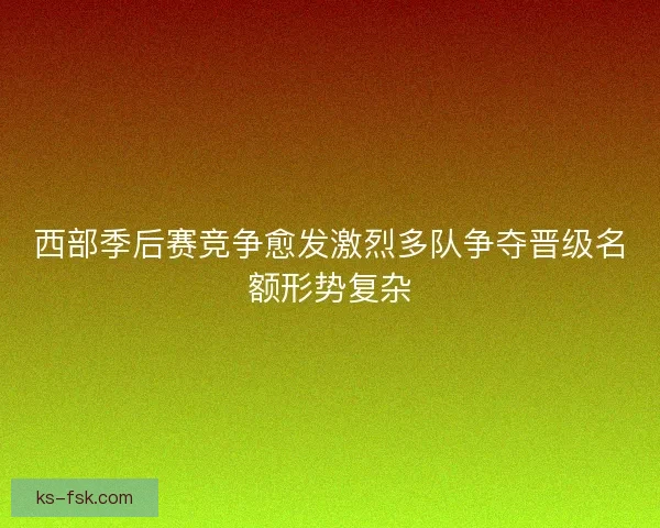 西部季后赛竞争愈发激烈多队争夺晋级名额形势复杂