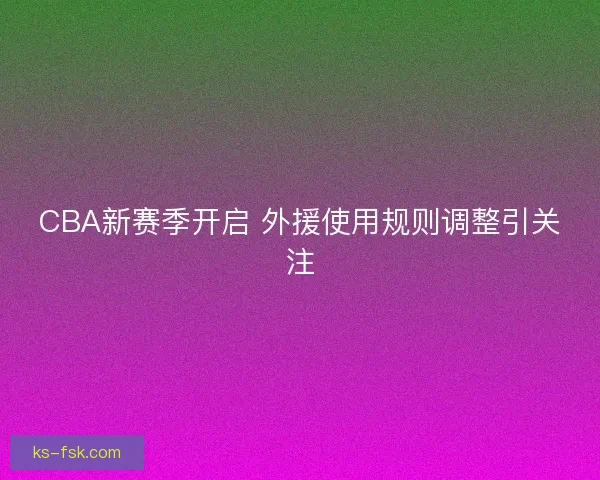 CBA新赛季开启 外援使用规则调整引关注 CBA新赛季开启 外援使用规则调整引关注