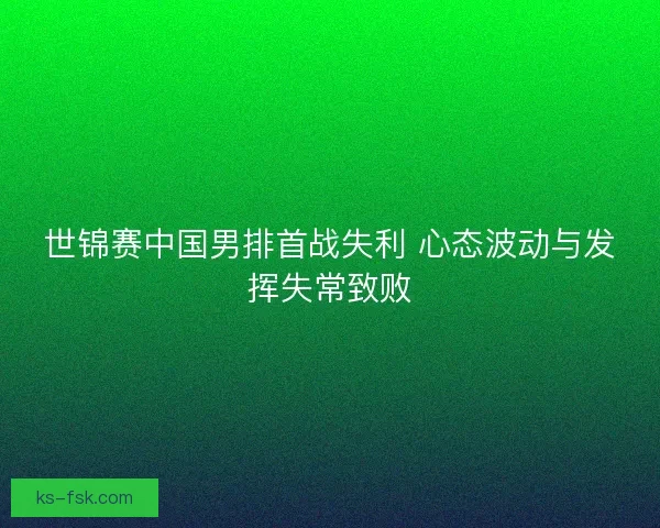 世锦赛中国男排首战失利 心态波动与发挥失常致败