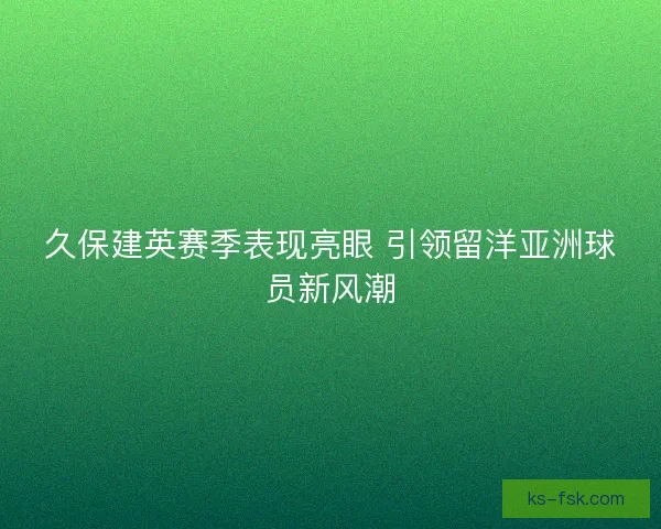 久保建英赛季表现亮眼 引领留洋亚洲球员新风潮 久保建英赛季表现亮眼 引领留洋亚洲球员新风潮