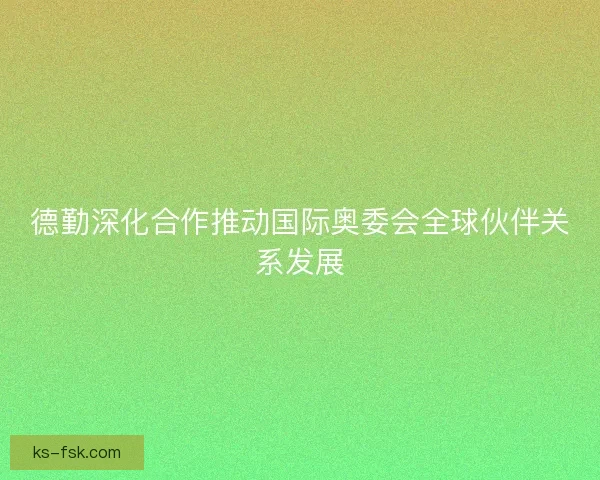 德勤深化合作推动国际奥委会全球伙伴关系发展 德勤深化合作推动国际奥委会全球伙伴关系发展