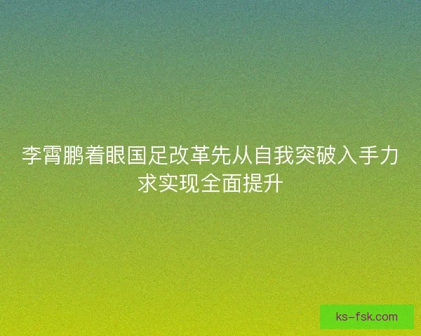 李霄鹏着眼国足改革先从自我突破入手力求实现全面提升 李霄鹏着眼国足改革先从自我突破入手力求实现全面提升