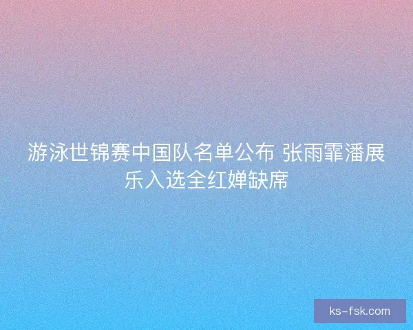 游泳世锦赛中国队名单公布 张雨霏潘展乐入选全红婵缺席 游泳世锦赛中国队名单公布 张雨霏潘展乐入选全红婵缺席