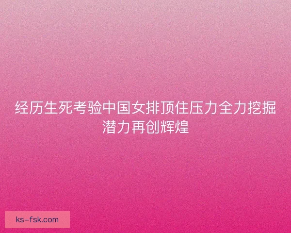经历生死考验中国女排顶住压力全力挖掘潜力再创辉煌