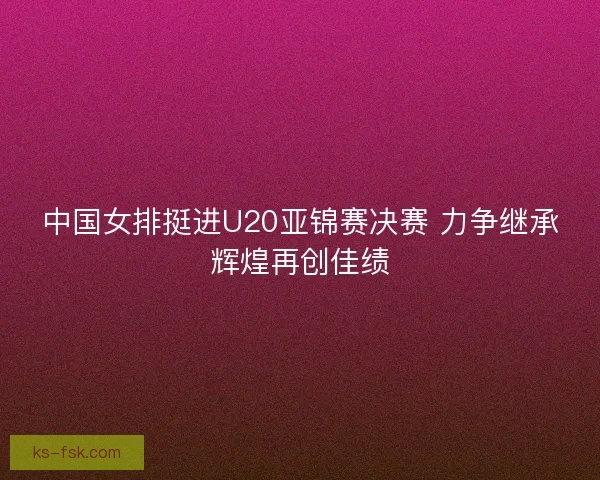 中国女排挺进U20亚锦赛决赛 力争继承辉煌再创佳绩