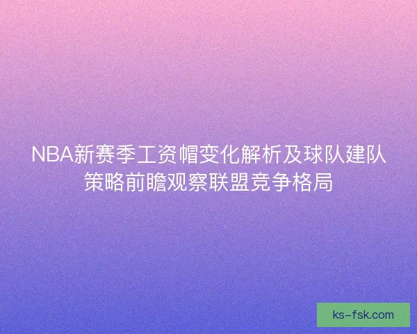 NBA新赛季工资帽变化解析及球队建队策略前瞻观察联盟竞争格局 NBA新赛季工资帽变化解析及球队建队策略前瞻观察联盟竞争格局
