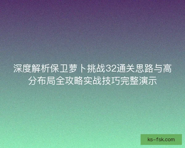 深度解析保卫萝卜挑战32通关思路与高分布局全攻略实战技巧完整演示