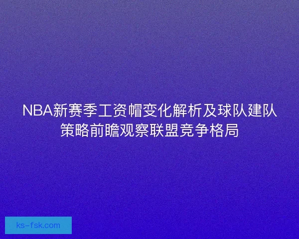 NBA新赛季工资帽变化解析及球队建队策略前瞻观察联盟竞争格局