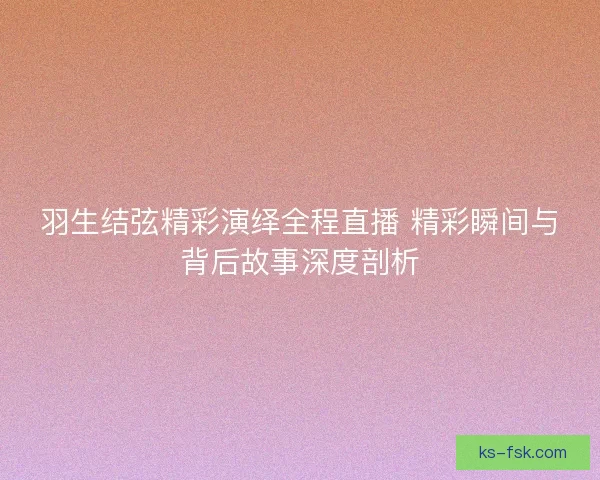 羽生结弦精彩演绎全程直播 精彩瞬间与背后故事深度剖析