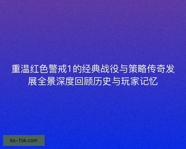 重温红色警戒1的经典战役与策略传奇发展全景深度回顾历史与玩家记忆