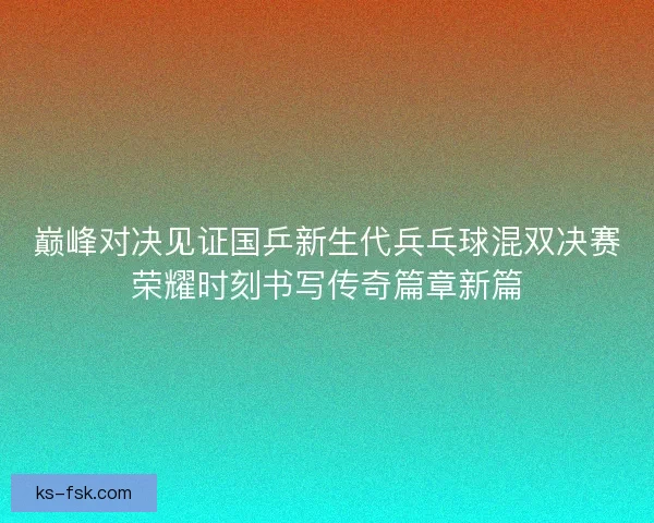 巅峰对决见证国乒新生代兵乓球混双决赛荣耀时刻书写传奇篇章新篇