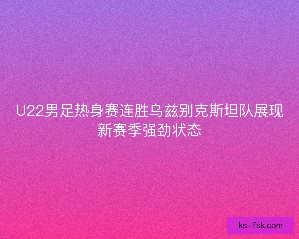 U22男足热身赛连胜乌兹别克斯坦队展现新赛季强劲状态
