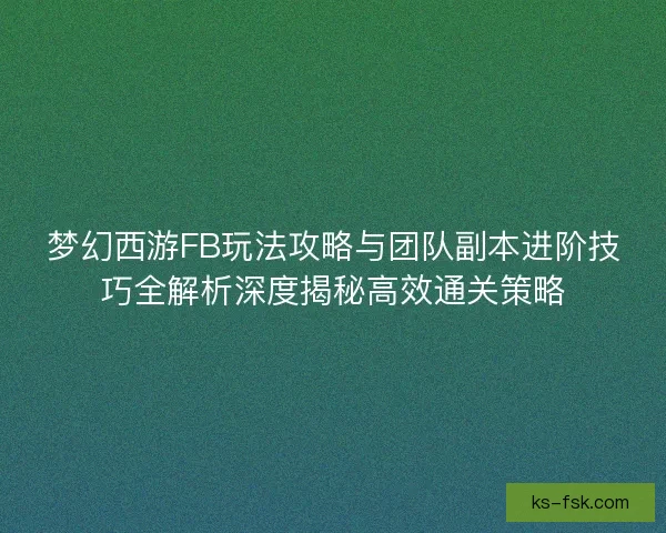 梦幻西游FB玩法攻略与团队副本进阶技巧全解析深度揭秘高效通关策略